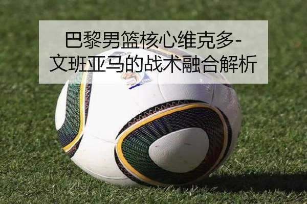 巴黎男篮核心维克多-文班亚马的战术融合解析
